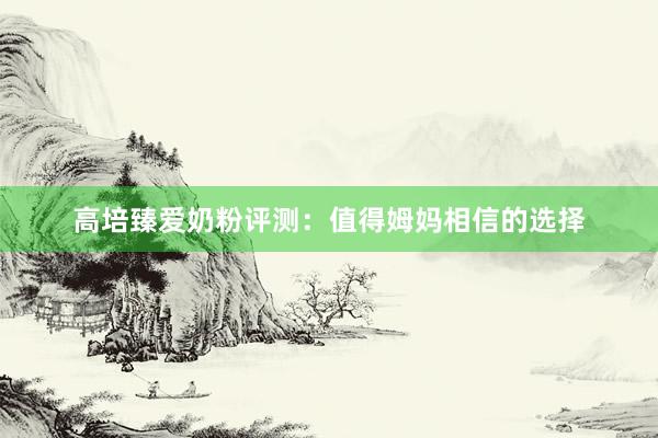 高培臻爱奶粉评测：值得姆妈相信的选择